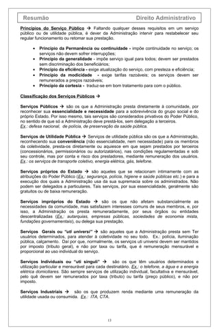 Resumão Direito Administrativo
Princípios do Serviço Público  Faltando qualquer desses requisitos em um serviço
público ou de utilidade pública, é dever da Administração intervir para restabelecer seu
regular funcionamento ou retomar sua prestação.
• Princípio da Permanência ou continuidade - impõe continuidade no serviço; os
serviços não devem sofrer interrupções;
• Princípio da generalidade - impõe serviço igual para todos; devem ser prestados
sem discriminação dos beneficiários;
• Princípio da eficiência - exige atualização do serviço, com presteza e eficiência;
• Princípio da modicidade - exige tarifas razoáveis; os serviços devem ser
remunerados a preços razoáveis;
• Princípio da cortesia - traduz-se em bom tratamento para com o público.
Classificação dos Serviços Públicos 
Serviços Públicos  são os que a Administração presta diretamente à comunidade, por
reconhecer sua essencialidade e necessidade para a sobrevivência do grupo social e do
próprio Estado. Por isso mesmo, tais serviços são considerados privativos do Poder Público,
no sentido de que só a Administração deve prestá-los, sem delegação a terceiros.
Ex.: defesa nacional, de polícia, de preservação da saúde pública.
Serviços de Utilidade Pública  Serviços de utilidade pública são os que a Administração,
reconhecendo sua conveniência (não essencialidade, nem necessidade) para os membros
da coletividade, presta-os diretamente ou aquiesce em que sejam prestados por terceiros
(concessionários, permissionários ou autorizatários), nas condições regulamentadas e sob
seu controle, mas por conta e risco dos prestadores, mediante remuneração dos usuários.
Ex.: os serviços de transporte coletivo, energia elétrica, gás, telefone.
Serviços próprios do Estado  são aqueles que se relacionam intimamente com as
atribuições do Poder Público (Ex.: segurança, polícia, higiene e saúde públicas etc.) e para a
execução dos quais a Administração usa da sua supremacia sobre os administrados. Não
podem ser delegados a particulares. Tais serviços, por sua essencialidade, geralmente são
gratuitos ou de baixa remuneração.
Serviços impróprios do Estado  são os que não afetam substancialmente as
necessidades da comunidade, mas satisfazem interesses comuns de seus membros, e, por
isso, a Administração os presta remuneradamente, por seus órgãos ou entidades
descentralizadas (Ex.: autarquias, empresas públicas, sociedades de economia mista,
fundações governamentais), ou delega sua prestação.
Serviços Gerais ou “uti universi”  são aqueles que a Administração presta sem Ter
usuários determinados, para atender à coletividade no seu todo. Ex.: polícia, iluminação
pública, calçamento. Daí por que, normalmente, os serviços uti universi devem ser mantidos
por imposto (tributo geral), e não por taxa ou tarifa, que é remuneração mensurável e
proporcional ao uso individual do serviço.
Serviços Individuais ou “uti singuli”  são os que têm usuários determinados e
utilização particular e mensurável para cada destinatário. Ex.: o telefone, a água e a energia
elétrica domiciliares. São sempre serviços de utilização individual, facultativa e mensurável,
pelo quê devem ser remunerados por taxa (tributo) ou tarifa (preço público), e não por
imposto.
Serviços Industriais  são os que produzem renda mediante uma remuneração da
utilidade usada ou consumida. Ex.: ITA, CTA.
13
 