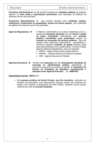 Resumão Direito Administrativo
Convênios Administrativos  são acordos firmados por entidades públicas de qualquer
espécie, ou entre estas e organizações particulares, para realização de objetivos de
interesse comum dos partícipes.
Consórcios Administrativos  são acordos firmados entre entidades estatais,
autárquicas, fundacionais ou paraestatais, sempre da mesma espécie, para realização
de objetivos de interesse comum dos partícipes.
Agências Reguladoras  A Reforma Administrativa ora sendo implantada previu a
criação de autarquias especiais que vão exercer o papel
de poder concedente relativamente aos serviços
públicos transferidos para particulares através do
contrato de concessão de serviços públicos. Elas irão
receber maior autonomia administrativa , orçamentária e
financeira mediante contratos de gestão firmados pelos
seus administradores com o poder público. Já foram criadas
algumas Agências Reguladoras, como por exemplo:
• ANEEL – Agência Nacional de Energia Elétrica;
• ANATEL – Agência Nacional de Telecomunicações;
• ANP – Agência Nacional do Petróleo
Agências Executivas  também são autarquias que vão desempenhar atividades de
execução na administração pública, desfrutando de
autonomia decorrente de contrato de gestão. É necessário um
decreto do Presidente da República, reconhecendo a
autarquia como Agência Executiva. Ex.: INMETRO.
Organizações Sociais (ONG´s) 
• São pessoas jurídicas de Direito Privado, sem fins lucrativos, instituídas por
iniciativa de particulares, para desempenhar serviços sociais não exclusivos do
Estado, com incentivo e fiscalização do Poder Público, mediante vínculo jurídico
instituído por meio de contrato de gestão.
18
 