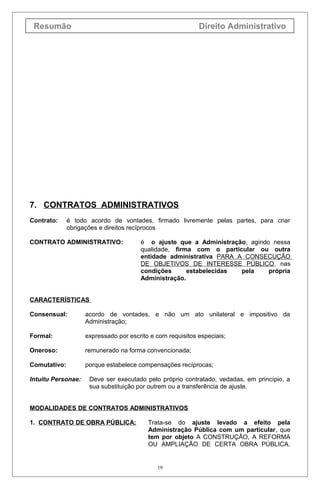Resumão Direito Administrativo
7. CONTRATOS ADMINISTRATIVOS
Contrato: é todo acordo de vontades, firmado livremente pelas partes, para criar
obrigações e direitos recíprocos
CONTRATO ADMINISTRATIVO: é o ajuste que a Administração, agindo nessa
qualidade, firma com o particular ou outra
entidade administrativa PARA A CONSECUÇÃO
DE OBJETIVOS DE INTERESSE PÚBLICO, nas
condições estabelecidas pela própria
Administração.
CARACTERÍSTICAS
Consensual: acordo de vontades, e não um ato unilateral e impositivo da
Administração;
Formal: expressado por escrito e com requisitos especiais;
Oneroso: remunerado na forma convencionada;
Comutativo: porque estabelece compensações recíprocas;
Intuitu Personae: Deve ser executado pelo próprio contratado, vedadas, em princípio, a
sua substituição por outrem ou a transferência de ajuste.
MODALIDADES DE CONTRATOS ADMINISTRATIVOS
1. CONTRATO DE OBRA PÚBLICA: Trata-se do ajuste levado a efeito pela
Administração Pública com um particular, que
tem por objeto A CONSTRUÇÃO, A REFORMA
OU AMPLIAÇÃO DE CERTA OBRA PÚBLICA.
19
 