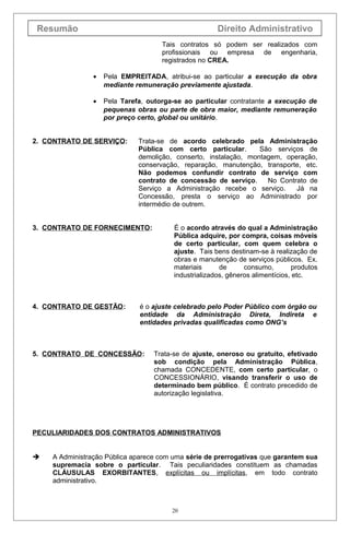 Resumão Direito Administrativo
Tais contratos só podem ser realizados com
profissionais ou empresa de engenharia,
registrados no CREA.
• Pela EMPREITADA, atribui-se ao particular a execução da obra
mediante remuneração previamente ajustada.
• Pela Tarefa, outorga-se ao particular contratante a execução de
pequenas obras ou parte de obra maior, mediante remuneração
por preço certo, global ou unitário.
2. CONTRATO DE SERVIÇO: Trata-se de acordo celebrado pela Administração
Pública com certo particular. São serviços de
demolição, conserto, instalação, montagem, operação,
conservação, reparação, manutenção, transporte, etc.
Não podemos confundir contrato de serviço com
contrato de concessão de serviço. No Contrato de
Serviço a Administração recebe o serviço. Já na
Concessão, presta o serviço ao Administrado por
intermédio de outrem.
3. CONTRATO DE FORNECIMENTO: É o acordo através do qual a Administração
Pública adquire, por compra, coisas móveis
de certo particular, com quem celebra o
ajuste. Tais bens destinam-se à realização de
obras e manutenção de serviços públicos. Ex.
materiais de consumo, produtos
industrializados, gêneros alimentícios, etc.
4. CONTRATO DE GESTÃO: é o ajuste celebrado pelo Poder Público com órgão ou
entidade da Administração Direta, Indireta e
entidades privadas qualificadas como ONG’s
5. CONTRATO DE CONCESSÃO: Trata-se de ajuste, oneroso ou gratuito, efetivado
sob condição pela Administração Pública,
chamada CONCEDENTE, com certo particular, o
CONCESSIONÁRIO, visando transferir o uso de
determinado bem público. É contrato precedido de
autorização legislativa.
PECULIARIDADES DOS CONTRATOS ADMINISTRATIVOS
 A Administração Pública aparece com uma série de prerrogativas que garantem sua
supremacia sobre o particular. Tais peculiaridades constituem as chamadas
CLÁUSULAS EXORBITANTES, explícitas ou implícitas, em todo contrato
administrativo.
20
 