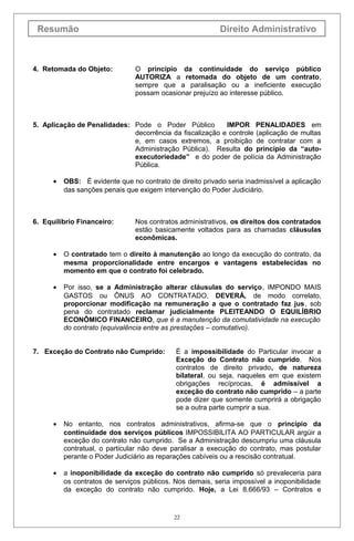Resumão Direito Administrativo
4. Retomada do Objeto: O princípio da continuidade do serviço público
AUTORIZA a retomada do objeto de um contrato,
sempre que a paralisação ou a ineficiente execução
possam ocasionar prejuízo ao interesse público.
5. Aplicação de Penalidades: Pode o Poder Público IMPOR PENALIDADES em
decorrência da fiscalização e controle (aplicação de multas
e, em casos extremos, a proibição de contratar com a
Administração Pública). Resulta do princípio da “auto-
executoriedade” e do poder de polícia da Administração
Pública.
• OBS: É evidente que no contrato de direito privado seria inadmissível a aplicação
das sanções penais que exigem intervenção do Poder Judiciário.
6. Equilíbrio Financeiro: Nos contratos administrativos, os direitos dos contratados
estão basicamente voltados para as chamadas cláusulas
econômicas.
• O contratado tem o direito à manutenção ao longo da execução do contrato, da
mesma proporcionalidade entre encargos e vantagens estabelecidas no
momento em que o contrato foi celebrado.
• Por isso, se a Administração alterar cláusulas do serviço, IMPONDO MAIS
GASTOS ou ÔNUS AO CONTRATADO, DEVERÁ, de modo correlato,
proporcionar modificação na remuneração a que o contratado faz jus, sob
pena do contratado reclamar judicialmente PLEITEANDO O EQUILÍBRIO
ECONÔMICO FINANCEIRO, que é a manutenção da comutatividade na execução
do contrato (equivalência entre as prestações – comutativo).
7. Exceção do Contrato não Cumprido: É a impossibilidade do Particular invocar a
Exceção do Contrato não cumprido. Nos
contratos de direito privado, de natureza
bilateral, ou seja, naqueles em que existem
obrigações recíprocas, é admissível a
exceção do contrato não cumprido – a parte
pode dizer que somente cumprirá a obrigação
se a outra parte cumprir a sua.
• No entanto, nos contratos administrativos, afirma-se que o princípio da
continuidade dos serviços públicos IMPOSSIBILITA AO PARTICULAR argüir a
exceção do contrato não cumprido. Se a Administração descumpriu uma cláusula
contratual, o particular não deve paralisar a execução do contrato, mas postular
perante o Poder Judiciário as reparações cabíveis ou a rescisão contratual.
• a inoponibilidade da exceção do contrato não cumprido só prevaleceria para
os contratos de serviços públicos. Nos demais, seria impossível a inoponibilidade
da exceção do contrato não cumprido. Hoje, a Lei 8.666/93 – Contratos e
22
 