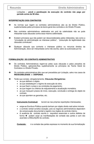 Resumão Direito Administrativo
Licitações – prevê a paralisação da execução do contrato não pago por
período acima de 90 dias.
INTERPRETAÇÃO DOS CONTRATOS
 As normas que regem os contratos administrativos são as de Direito Público,
suplementadas pelos princípios da teoria geral dos contratos e do Direito Privado.
 Nos contratos administrativos celebrados em prol da coletividade não se pode
interpretar suas cláusulas contra essa mesma coletividade.
 Existem princípios que não podem ser desconsiderados pelos intérpretes, tais como a
“vinculação da administração ao interesse público”, “presunção de legitimidade das
cláusulas contratuais”.
 Qualquer cláusula que contrarie o interesse público ou renuncie direitos da
Administração, deve ser interpretada como não escrita, salvo se autorizada por lei.
FORMALIZAÇÃO DO CONTRATO ADMINISTRATIVO
 Os contratos Administrativos regem-se pelas suas cláusulas e pelos preceitos de
Direito Público, aplicando-lhes supletivamente os princípios da Teoria Geral do
Contratos e o Direito Privado.
 Os contratos administrativos têm que ser precedidos por Licitação, salvo nos casos de
INEXEGIBILIDADE e DISPENSA.
 Terão que constar, obrigatoriamente, Cláusulas Obrigatórias:
• as que definem o objeto;
• as que estabeleçam o regime de execução da obra;
• as que fixem o preço e as condições de pagamento;
• as que tragam os critérios de reajustamento e atualização monetária;
• as que marquem prazos de início, execução, conclusão e entrega do objeto do
contrato;
• as que apontem as garantias, etc.
Instrumento Contratual: lavram-se nas próprias repartições interessadas;
• exige-se Escritura Pública quando tenham por objeto direito real sobre imóveis
• o contrato verbal constitui exceção, pois os negócios administrativos dependem
de comprovação documental e registro nos órgãos de controle interno.
• A ausência de contrato escrito e requisitos essenciais e outros defeitos de
forma  podem viciar as manifestações de vontade das partes e com isto
acarretar a ANULAÇÃO do contrato.
Conteúdo: é a vontade das partes expressa no momento de sua formalização
23
 