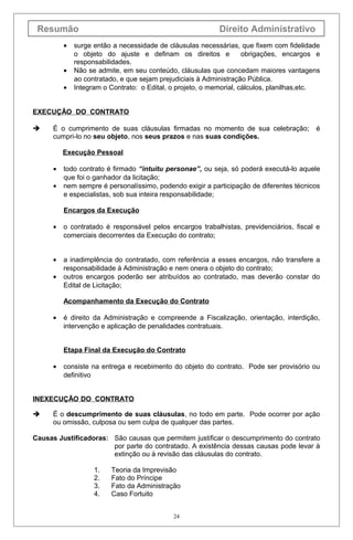Resumão Direito Administrativo
• surge então a necessidade de cláusulas necessárias, que fixem com fidelidade
o objeto do ajuste e definam os direitos e obrigações, encargos e
responsabilidades.
• Não se admite, em seu conteúdo, cláusulas que concedam maiores vantagens
ao contratado, e que sejam prejudiciais à Administração Pública.
• Integram o Contrato: o Edital, o projeto, o memorial, cálculos, planilhas,etc.
EXECUÇÃO DO CONTRATO
 É o cumprimento de suas cláusulas firmadas no momento de sua celebração; é
cumpri-lo no seu objeto, nos seus prazos e nas suas condições.
Execução Pessoal
• todo contrato é firmado “intuitu personae”, ou seja, só poderá executá-lo aquele
que foi o ganhador da licitação;
• nem sempre é personalíssimo, podendo exigir a participação de diferentes técnicos
e especialistas, sob sua inteira responsabilidade;
Encargos da Execução
• o contratado é responsável pelos encargos trabalhistas, previdenciários, fiscal e
comerciais decorrentes da Execução do contrato;
• a inadimplência do contratado, com referência a esses encargos, não transfere a
responsabilidade à Administração e nem onera o objeto do contrato;
• outros encargos poderão ser atribuídos ao contratado, mas deverão constar do
Edital de Licitação;
Acompanhamento da Execução do Contrato
• é direito da Administração e compreende a Fiscalização, orientação, interdição,
intervenção e aplicação de penalidades contratuais.
Etapa Final da Execução do Contrato
• consiste na entrega e recebimento do objeto do contrato. Pode ser provisório ou
definitivo
INEXECUÇÃO DO CONTRATO
 É o descumprimento de suas cláusulas, no todo em parte. Pode ocorrer por ação
ou omissão, culposa ou sem culpa de qualquer das partes.
Causas Justificadoras: São causas que permitem justificar o descumprimento do contrato
por parte do contratado. A existência dessas causas pode levar à
extinção ou à revisão das cláusulas do contrato.
1. Teoria da Imprevisão
2. Fato do Príncipe
3. Fato da Administração
4. Caso Fortuito
24
 