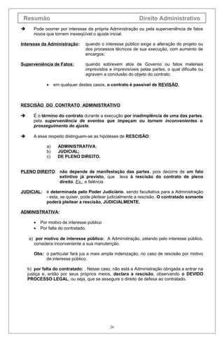 Resumão Direito Administrativo
 Pode ocorrer por interesse da própria Administração ou pela superveniência de fatos
novos que tornem inexeqüível o ajuste inicial.
Interesse da Administração: quando o interesse público exige a alteração do projeto ou
dos processos técnicos de sua execução, com aumento de
encargos;
Superveniência de Fatos: quando sobrevem atos de Governo ou fatos materiais
imprevistos e imprevisíveis pelas partes, o qual dificulte ou
agravem a conclusão do objeto do contrato.
• em qualquer destes casos, o contrato é passível de REVISÃO.
RESCISÃO DO CONTRATO ADMINISTRATIVO
 É o término do contrato durante a execução por inadimplência de uma das partes,
pela superveniência de eventos que impeçam ou tornem inconvenientes o
prosseguimento do ajuste.
 A esse respeito distinguem-se as hipóteses de RESCISÃO:
a) ADMINISTRATIVA;
b) JUDICIAL;
c) DE PLENO DIREITO.
PLENO DIREITO: não depende de manifestação das partes, pois decorre de um fato
extintivo já previsto, que leva à rescisão do contrato de pleno
direito. Ex.: a falência.
JUDICIAL: é determinada pelo Poder Judiciário, sendo facultativa para a Administração
- esta, se quiser, pode pleitear judicialmente a rescisão. O contratado somente
poderá pleitear a rescisão, JUDICIALMENTE.
ADMINISTRATIVA:
• Por motivo de interesse público
• Por falta do contratado.
a) por motivo de interesse público: A Administração, zelando pelo interesse público,
considera inconveniente a sua manutenção.
Obs: o particular fará jus a mais ampla indenização, no caso de rescisão por motivo
de interesse público.
b) por falta do contratado: Nesse caso, não está a Administração obrigada a entrar na
justiça e, então por seus próprios meios, declara a rescisão, observando o DEVIDO
PROCESSO LEGAL, ou seja, que se assegure o direito de defesa ao contratado.
26
 