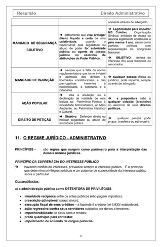 Resumão Direito Administrativo
somente através de advogado.
MANDADO DE SEGURANÇA
COLETIVO
 instrumento que visa proteger
direito líquido e certo de uma
coletividade, quando o
responsável pela ilegalidade ou
abuso de poder for autoridade
pública ou agente de pessoa
jurídica no exercício de
atribuições do Poder Público.
 Legitimidade para impetrar
MS Coletivo: Organização
Sindical, entidade de classe ou
associa legalmente constituída a
pelo menos 1 ano, assim como
partidos políticos com
representação no Congresso
Nacional.
 OBJETIVO: defesa do
interesse dos seus membros ou
associados.
MANDADO DE INJUNÇÃO
 sempre que a falta de norma
regulamentadora que torne inviável
o exercício dos direitos e
liberdades constitucionais e das
prerrogativas inerentes à
nacionalidade, à soberania e à
cidadania.
 qualquer pessoa (física ou
jurídica) pode impetrar, sempre
através de advogado.
AÇÃO POPULAR
 visa a anulação ou à
declaração de nulidade de atos
lesivos ao: Patrimônio Público, à
moralidade Administrativa, ao Meio
Ambiente, ao Patrimônio Histórico
e Cultural.
 a propositura cabe a
qualquer cidadão (brasileiro)
no exercício de seus direitos
políticos.
DIREITO DE PETIÇÃO
 Objetivo: Defender direito ou
noticiar ilegalidade ou abuso de
autoridade pública.
 qualquer pessoa pode
propor, brasileira ou estrangeira
11. O REGIME JURÍDICO - ADMINISTRATIVO
PRINCÍPIOS – são regras que surgem como parâmetro para a interpretação das
demais normas jurídicas.
PRINCÍPIO DA SUPREMACIA DO INTERESSE PÚBLICO
 havendo conflito de interesses, prevalece sempre o interesse público. É o princípio
que determina privilégios jurídicos e um patamar de superioridade do interesse público
sobre o particular
Conseqüências:
a) a administração pública como DETENTORA DE PRIVILÉGIOS.
• imunidade recíproca entre os entes públicos (não pagam impostos);
• prescrição qüinqüenal (prazo único);
• execução fiscal de seus créditos – a fazenda é credora (lei 6.830/ estabelece).
• ação regressiva contra seus servidores culpados por danos a terceiros;
• impenhorabilidade de seus bens e rendas;
• prazo quádruplo para contestar;
• impedimento de acúmulo de cargos públicos.
37
 