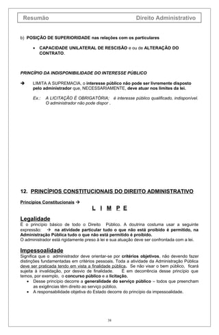Resumão Direito Administrativo
b) POSIÇÃO DE SUPERIORIDADE nas relações com os particulares
• CAPACIDADE UNILATERAL DE RESCISÃO e ou de ALTERAÇÃO DO
CONTRATO.
PRINCÍPIO DA INDISPONIBILIDADE DO INTERESSE PÚBLICO
 LIMITA A SUPREMACIA, o interesse público não pode ser livremente disposto
pelo administrador que, NECESSARIAMENTE, deve atuar nos limites da lei.
Ex.: A LICITAÇÃO É OBRIGATÓRIA; é interesse público qualificado, indisponível.
O administrador não pode dispor .
12. PRINCÍPIOS CONSTITUCIONAIS DO DIREITO ADMINISTRATIVO
Princípios Constitucionais 
L I M P E
Legalidade
É o princípio básico de todo o Direito Público. A doutrina costuma usar a seguinte
expressão:  na atividade particular tudo o que não está proibido é permitido, na
Administração Pública tudo o que não está permitido é proibido.
O administrador está rigidamente preso à lei e sua atuação deve ser confrontada com a lei.
Impessoalidade
Significa que o administrador deve orientar-se por critérios objetivos, não devendo fazer
distinções fundamentadas em critérios pessoais. Toda a atividade da Administração Pública
deve ser praticada tendo em vista a finalidade pública. Se não visar o bem público, ficará
sujeita à invalidação, por desvio de finalidade. É em decorrência desse princípio que
temos, por exemplo, o concurso público e a licitação.
• Desse princípio decorre a generalidade do serviço público – todos que preencham
as exigências têm direito ao serviço público.
• A responsabilidade objetiva do Estado decorre do princípio da impessoalidade.
38
 