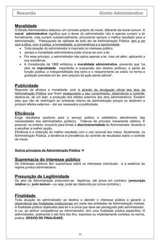 Resumão Direito Administrativo
Moralidade
O Direito Administrativo elaborou um conceito próprio de moral, diferente da moral comum. A
moral administrativa significa que o dever do administrador não é apenas cumprir a lei
formalmente, mas cumprir substancialmente, procurando sempre o melhor resultado para a
administração. Pressuposto de validade de todo ato da Administração Pública, tem a ver
com a ética, com a justiça, a honestidade, a conveniência e a oportunidade.
• Toda atuação do administrador é inspirada no interesse público.
• Jamais a moralidade administrativa pode chocar-se com a lei.
• Por esse princípio, o administrador não aplica apenas a lei, mas vai além, aplicando a
sua substância.
• A Constituição de 1988 enfatizou a moralidade administrativa, prevendo que “os
atos de improbidade importarão a suspensão dos direitos políticos, a perda da
função pública, a indisponibilidade dos bens e o ressarcimento ao erário na forma e
gradação previstas em lei, sem prejuízo da ação penal cabível”.
Publicidade
Requisito da eficácia e moralidade, pois é através da divulgação oficial dos atos da
Administração Pública que ficam assegurados o seu cumprimento, observância e controle;
destina-se, de um lado, à produção dos efeitos externos dos atos administrativos. Existem
atos que não se restringem ao ambiente interno da administração porque se destinam a
produzir efeitos externos – daí ser necessária a publicidade.
Eficiência
Exige resultados positivos para o serviço público e satisfatório atendimento das
necessidades dos administrados (público). Trata-se de princípio meramente retórico. É
possível, no entanto, invocá-lo para limitar a discricionariedade do Administrador, levando-o
a escolher a melhor opção.
Eficiência é a obtenção do melhor resultado com o uso racional dos meios. Atualmente, na
Administração Pública, a tendência é prevalência do controle de resultados sobre o controle
de meios.
Outros princípios da Administração Pública 
Supremacia do interesse público
Os interesses públicos têm supremacia sobre os interesses individuais; é a essência do
regime jurídico administrativo.
Presunção de Legitimidade
Os atos da Administração presumem-se legítimos, até prova em contrário (presunção
relativa ou juris tantum – ou seja, pode ser destruída por prova contrária.)
Finalidade
Toda atuação do administrador se destina a atender o interesse público e garantir a
observância das finalidades institucionais por parte das entidades da Administração Indireta.
A finalidade pública objetivada pela lei é a única que deve ser perseguida pelo administrador.
A Lei, ao atribuir competência ao Administrador, tem uma finalidade pública específica. O
administrador, praticando o ato fora dos fins, expressa ou implicitamente contidos na norma,
pratica DESVIO DE FINALIDADE.
39
 