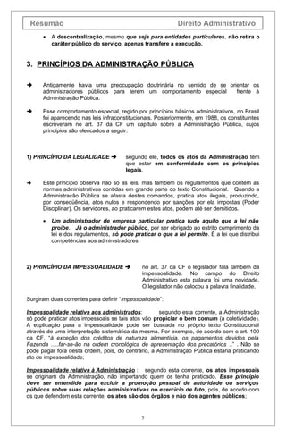 Resumão Direito Administrativo
• A descentralização, mesmo que seja para entidades particulares, não retira o
caráter público do serviço, apenas transfere a execução.
3. PRINCÍPIOS DA ADMINISTRAÇÃO PÚBLICA
 Antigamente havia uma preocupação doutrinária no sentido de se orientar os
administradores públicos para terem um comportamento especial frente à
Administração Pública.
 Esse comportamento especial, regido por princípios básicos administrativos, no Brasil
foi aparecendo nas leis infraconstitucionais. Posteriormente, em 1988, os constituintes
escreveram no art. 37 da CF um capítulo sobre a Administração Pública, cujos
princípios são elencados a seguir:
1) PRINCÍPIO DA LEGALIDADE  segundo ele, todos os atos da Administração têm
que estar em conformidade com os princípios
legais.
 Este princípio observa não só as leis, mas também os regulamentos que contém as
normas administrativas contidas em grande parte do texto Constitucional. Quando a
Administração Pública se afasta destes comandos, pratica atos ilegais, produzindo,
por conseqüência, atos nulos e respondendo por sanções por ela impostas (Poder
Disciplinar). Os servidores, ao praticarem estes atos, podem até ser demitidos.
• Um administrador de empresa particular pratica tudo aquilo que a lei não
proíbe. Já o administrador público, por ser obrigado ao estrito cumprimento da
lei e dos regulamentos, só pode praticar o que a lei permite. É a lei que distribui
competências aos administradores.
2) PRINCÍPIO DA IMPESSOALIDADE  no art. 37 da CF o legislador fala também da
impessoalidade. No campo do Direito
Administrativo esta palavra foi uma novidade.
O legislador não colocou a palavra finalidade.
Surgiram duas correntes para definir “impessoalidade”:
Impessoalidade relativa aos administrados: segundo esta corrente, a Administração
só pode praticar atos impessoais se tais atos vão propiciar o bem comum (a coletividade).
A explicação para a impessoalidade pode ser buscada no próprio texto Constitucional
através de uma interpretação sistemática da mesma. Por exemplo, de acordo com o art. 100
da CF, “à exceção dos créditos de natureza alimentícia, os pagamentos devidos pela
Fazenda .....far-se-ão na ordem cronológica de apresentação dos precatórios ..” . Não se
pode pagar fora desta ordem, pois, do contrário, a Administração Pública estaria praticando
ato de impessoalidade;
Impessoalidade relativa à Administração : segundo esta corrente, os atos impessoais
se originam da Administração, não importando quem os tenha praticado. Esse princípio
deve ser entendido para excluir a promoção pessoal de autoridade ou serviços
públicos sobre suas relações administrativas no exercício de fato, pois, de acordo com
os que defendem esta corrente, os atos são dos órgãos e não dos agentes públicos;
5
 
