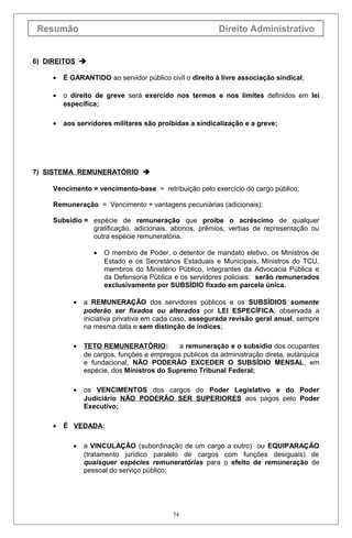 Resumão Direito Administrativo
6) DIREITOS 
• É GARANTIDO ao servidor público civil o direito à livre associação sindical;
• o direito de greve será exercido nos termos e nos limites definidos em lei
específica;
• aos servidores militares são proibidas a sindicalização e a greve;
7) SISTEMA REMUNERATÓRIO 
Vencimento = vencimento-base = retribuição pelo exercício do cargo público;
Remuneração = Vencimento + vantagens pecuniárias (adicionais);
Subsídio = espécie de remuneração que proíbe o acréscimo de qualquer
gratificação, adicionais, abonos, prêmios, verbas de representação ou
outra espécie remuneratória.
• O membro de Poder, o detentor de mandato eletivo, os Ministros de
Estado e os Secretários Estaduais e Municipais, Ministros do TCU,
membros do Ministério Público, integrantes da Advocacia Pública e
da Defensoria Pública e os servidores policiais: serão remunerados
exclusivamente por SUBSÍDIO fixado em parcela única.
• a REMUNERAÇÃO dos servidores públicos e os SUBSÍDIOS somente
poderão ser fixados ou alterados por LEI ESPECÍFICA, observada a
iniciativa privativa em cada caso, assegurada revisão geral anual, sempre
na mesma data e sem distinção de índices;
• TETO REMUNERATÓRIO: a remuneração e o subsídio dos ocupantes
de cargos, funções e empregos públicos da administração direta, autárquica
e fundacional, NÃO PODERÃO EXCEDER O SUBSÍDIO MENSAL, em
espécie, dos Ministros do Supremo Tribunal Federal;
• os VENCIMENTOS dos cargos do Poder Legislativo e do Poder
Judiciário NÃO PODERÃO SER SUPERIORES aos pagos pelo Poder
Executivo;
• É VEDADA:
• a VINCULAÇÃO (subordinação de um cargo a outro) ou EQUIPARAÇÃO
(tratamento jurídico paralelo de cargos com funções desiguais) de
quaisquer espécies remuneratórias para o efeito de remuneração de
pessoal do serviço público;
54
 