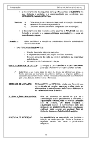 Resumão Direito Administrativo
• o descumprimento dos requisitos acima pode acarretar a NULIDADE dos
atos (licitação e contrato) e a responsabilidade dos envolvidos; gera
IMPROBIDADE ADMINISTRATIVA;
Compras: a) Caracterização do objeto (não pode haver a indicação da marca);
b) Existência de recursos orçamentários;
c) Condições de armazenamento compatíveis com a aquisição;
• o descumprimento dos requisitos acima acarreta a NULIDADE dos atos
(licitação e contrato) e a responsabilidade administrativa e penal de
quem lhes deu causa.
LICITANTE: quem se habilitou e participa do procedimento licitatório, atendendo ao
ato da convocação.
• NÃO PODEM SER LICITANTES:
• O autor do projeto, básico ou executivo;
• A empresa responsável pelo projeto básico ou executivo;
• Servidor, dirigente de órgão ou entidade contratante ou responsável
pela licitação;
• Os membros da Comissão de Licitação.
OBRIGATORIEDADE DE LICITAR: A licitação é uma EXIGÊNCIA CONSTITUCIONAL
para toda a Administração Púbica Direta e Indireta.
 Subordinam-se ao regime desta lei, além dos órgãos da administração direta, os
fundos especiais, as autarquias, as fundações públicas, as empresas públicas, as
sociedades de economia mista e demais entidades controladas direta ou indiretamente
pela União, Estados, Distrito Federal e Municípios.
COMISSÃO DE LICITAÇÃO: PERMANENTE ou ESPECIAL, criada pela Administração
com a função de receber, examinar e julgar todos os
documentos e procedimentos relativos às licitações e
ao cadastramento de licitantes.
ADJUDICAÇÃO COMPULSÓRIA: deve ser entendido no sentido de que, se a
Administração levar o procedimento a seu termo, a
adjudicação somente pode ser feita ao vencedor;
não há, portanto, um direito subjetivo à
adjudicação quando a Administração opta pela
revogação do procedimento, porque a revogação
motivada pode ocorrer em qualquer fase da
licitação, desde que haja finalidade pública.
DISPENSA DE LICITAÇÃO: há possibilidade de competição que justifique a
licitação, de modo que a lei faculta a dispensa; o
legislador decidiu não tornar o procedimento
obrigatório.
61
 