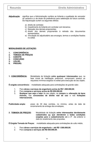 Resumão Direito Administrativo
Adjudicação: significa que a Administração confere ao licitante a qualidade de vencedor
do certame e o de titular da preferência para celebração do futuro contrato.
Da Adjudicação surtem os seguintes efeitos:
a) direito de contratar;
b) impedimento do licitante em contratar com terceiros;
c) liberação dos demais proponentes;
d) direito dos demais proponentes à retirada dos documentos
apresentados;
e) vinculação do adjudicatário aos encargos, termos e condições fixados
no edital.
MODALIDADES DE LICITAÇÃO:
1. CONCORRÊNCIA
2. TOMADA DE PREÇOS
3. CONVITE
4. CONCURSO
5. LEILÃO.
6. PREGÃO.
1. CONCORRÊNCIA: Modalidade de licitação entre quaisquer interessados que, na
fase inicial de habilitação preliminar, comprovem possuir os
requisitos mínimos exigidos no edital para execução de seu objeto.
É exigida concorrência : modalidade adequada para contratações de grande valor.
1. Para obras e serviços de engenharia acima de R$ 1.500.000,00;
2. Para compras e serviços acima de R$ 650.000,00.
3. Qualquer que seja o valor do seu objeto, na compra ou alienação de bens
imóveis, nas concessões de direito real de uso e nas licitações
internacionais.
Publicidade ampla: prazo de 30 dias corridos, no mínimo, antes da data de
encerramento da entrega dos envelopes;
2. TOMADA DE PREÇOS: Modalidade de licitação entre interessados devidamente
cadastrados ou que atenderem a todas condições
exigidas para o cadastramento até o 3º dia anterior à
data do recebimento das propostas.
É Exigida Tomada de Preços: modalidade adequada para contratações de vulto médio.
1. Para obras e serviços de engenharia – até R$ 1.500.000,00;
2. Para compras e serviços até R$ 650.000,00.
66
 