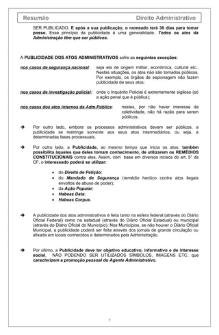 Resumão Direito Administrativo
SER PUBLICADO. E após a sua publicação, o nomeado terá 30 dias para tomar
posse. Esse princípio da publicidade é uma generalidade. Todos os atos da
Administração têm que ser públicos.
A PUBLICIDADE DOS ATOS ADMINISTRATIVOS sofre as seguintes exceções:
nos casos de segurança nacional: seja ela de origem militar, econômica, cultural etc..
Nestas situações, os atos não são tornados públicos.
Por exemplo, os órgãos de espionagem não fazem
publicidade de seus atos;
nos casos de investigação policial: onde o Inquérito Policial é extremamente sigiloso (só
a ação penal que é pública);
nos casos dos atos internos da Adm.Pública: nestes, por não haver interesse da
coletividade, não há razão para serem
públicos.
 Por outro lado, embora os processos administrativos devam ser públicos, a
publicidade se restringe somente aos seus atos intermediários, ou seja, a
determinadas fases processuais.
 Por outro lado, a Publicidade, ao mesmo tempo que inicia os atos, também
possibilita àqueles que deles tomam conhecimento, de utilizarem os REMÉDIOS
CONSTITUCIONAIS contra eles. Assim, com base em diversos incisos do art. 5° da
CF, o interessado poderá se utilizar:
• do Direito de Petição;
• do Mandado de Segurança (remédio heróico contra atos ilegais
envoltos de abuso de poder);
• da Ação Popular;
• Habeas Data;
• Habeas Corpus.
 A publicidade dos atos administrativos é feita tanto na esfera federal (através do Diário
Oficial Federal) como na estadual (através do Diário Oficial Estadual) ou municipal
(através do Diário Oficial do Município). Nos Municípios, se não houver o Diário Oficial
Municipal, a publicidade poderá ser feita através dos jornais de grande circulação ou
afixada em locais conhecidos e determinados pela Administração.
 Por último, a Publicidade deve ter objetivo educativo, informativo e de interesse
social, NÃO PODENDO SER UTILIZADOS SÍMBOLOS, IMAGENS ETC. que
caracterizem a promoção pessoal do Agente Administrativo.
7
 