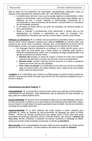 Resumão Direito Administrativo
dele se utilize em fins específicos de urbanização, industrialização, edificação, cultivo ou
qualquer outra exploração de interesse social. Ex.: mini-distritos industriais;
• é transferível por ato inter vivos ou por sucessão legítima ou testamentária, a título
gratuito ou remunerado, como os demais direitos reais sobre coisas alheias, com a
diferença de que o imóvel reverterá à Administração concedente se o
concessionário ou seus sucessores não lhe derem o uso prometido ou o desviarem
de sua finalidade contratual.
• A concessão de direito real de uso pode ser outorgada por escritura pública ou
termo administrativo,
• Desde a inscrição o concessionário fruirá plenamente o terreno para os fins
estabelecidos no contrato e responderá por todos os encargos civis,
administrativos e tributários que venham a incidir sobre o imóvel e suas rendas.
Enfiteuse ou aforamento  é o instituto civil que permite ao proprietário atribuir a outrem o
domínio útil de imóvel, pagando a pessoa que o adquire (enfiteuta) ao senhorio direto uma
pensão ou foro, anual, certo e invariável. Consiste, pois, na transferência do domínio útil de
imóvel público a posse, uso e gozo perpétuos da pessoa que irá utilizá-lo daí por diante.
• Em linguagem técnica, aforamento ou enfiteuse é o direito real de posse, uso e
gozo pleno da coisa alheia que o titular (foreiro ou enfiteuta) pode alienar e
transmitir hereditariamente, porém, com a obrigação de pagar perpetuamente uma
pensão anual (foro) ao senhorio direto.
• Domínio útil consiste no direito de usufruir o imóvel do modo mais completo
possível e de transmiti-lo a outrem, por ato entre vivos ou por testamento.
• Domínio direto, também chamado domínio eminente, é o direito à substância
mesma do imóvel, sem as suas utilidades.
• Foro, cânon ou pensão é a contribuição anual e fixa que o foreiro ou enfiteuta
paga ao senhorio direto, em caráter perpétuo, para o exercício de seus direitos
sobre o domínio útil do imóvel.
Laudêmio  é a importância que o foreiro ou enfiteuta paga ao senhorio direto quando ele,
senhorio, renuncia seu direito de reaver esse domínio útil, nas mesmas condições em que o
terceiro o adquire.
Características dos Bens Públicos 
Inalienabilidade  é característica original do bem público que restringe de forma efetiva a
possibilidade de sua alienação. Esta característica não se apresenta de modo absoluto, ou
seja, pode ser mudada atraáves de lei.
Imprescritibilidade  decorre como conseqüência lógica de sua inalienabilidade originária.
E é fácil demonstrar a assertiva: se os bens públicos são originariamente inalienáveis, segue-
se que ninguém os pode adquirir enquanto guardarem essa condição. Daí não ser possível a
invocação de usucapião sobre eles.
Impenhorabilidade  os bens públicos não estão sujeitos a serem utilizados para
satisfação do credor na hipótese de não-cumprimento da obrigação por parte do Poder
Público. Decorre de preceito constitucional que dispõe sobre a forma pela qual serão
executadas as sentenças judiciárias contra a Fazenda Pública, sem permitir a penhora de
seus bens. Admite, entretanto, o seqüestro da quantia necessária à satisfação do débito,
desde que ocorram certas condições processuais  através de precatório
Não-oneração  É a impossibilidade dos bens públicos serem gravados com direito real de
garantia em favor de terceiros. Os bens públicos não podem ser objeto de Hipoteca.
71
 