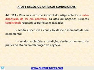 ATOS E NEGÓCIOS JURÍDICOS CONDICIONAIS:

Art. 117 - Para os efeitos do inciso II do artigo anterior e salvo
disposição de lei em contrário, os atos ou negócios jurídicos
condicionais reputam-se perfeitos e acabados:

      I - sendo suspensiva a condição, desde o momento de seu
implemento;

        II - sendo resolutória a condição, desde o momento da
prática do ato ou da celebração do negócio.




                    WWW.SUPERPROVAS.COM
 