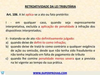 RETROATIVIDADE DA LEI TRIBUTÁRIA

Art. 106. A lei aplica-se a ato ou fato pretérito:

I - em qualquer caso, quando seja expressamente
interpretativa, excluída a aplicação de penalidade à infração dos
dispositivos interpretados;

II - tratando-se de ato não definitivamente julgado:
a) quando deixe de defini-lo como infração;
b) quando deixe de tratá-lo como contrário a qualquer exigência
      de ação ou omissão, desde que não tenha sido fraudulento e
      não tenha implicado em falta de pagamento de tributo
c) quando lhe comine penalidade menos severa que a prevista
      na lei vigente ao tempo da sua prática.


                     WWW.SUPERPROVAS.COM
 