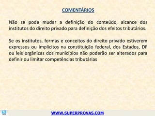 COMENTÁRIOS

Não se pode mudar a definição do conteúdo, alcance dos
institutos do direito privado para definição dos efeitos tributários.

Se os institutos, formas e conceitos do direito privado estiverem
expressos ou implicitos na constituição federal, dos Estados, DF
ou leis orgânicas dos municípios não poderão ser alterados para
definir ou limitar competências tributárias




                     WWW.SUPERPROVAS.COM
 