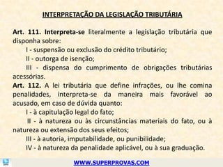 INTERPRETAÇÃO DA LEGISLAÇÃO TRIBUTÁRIA

Art. 111. Interpreta-se literalmente a legislação tributária que
disponha sobre:
    I - suspensão ou exclusão do crédito tributário;
    II - outorga de isenção;
    III - dispensa do cumprimento de obrigações tributárias
acessórias.
Art. 112. A lei tributária que define infrações, ou lhe comina
penalidades, interpreta-se da maneira mais favorável ao
acusado, em caso de dúvida quanto:
    I - à capitulação legal do fato;
     II - à natureza ou às circunstâncias materiais do fato, ou à
natureza ou extensão dos seus efeitos;
    III - à autoria, imputabilidade, ou punibilidade;
    IV - à natureza da penalidade aplicável, ou à sua graduação.
                   WWW.SUPERPROVAS.COM
 