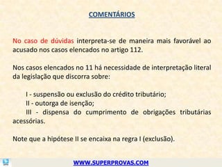 COMENTÁRIOS


No caso de dúvidas interpreta-se de maneira mais favorável ao
acusado nos casos elencados no artigo 112.

Nos casos elencados no 11 há necessidade de interpretação literal
da legislação que discorra sobre:

    I - suspensão ou exclusão do crédito tributário;
    II - outorga de isenção;
    III - dispensa do cumprimento de obrigações tributárias
acessórias.

Note que a hipótese II se encaixa na regra I (exclusão).


                    WWW.SUPERPROVAS.COM
 