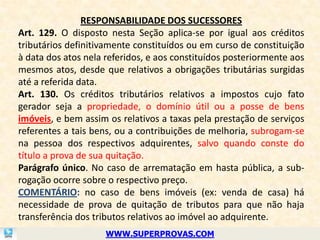 RESPONSABILIDADE DOS SUCESSORES
Art. 129. O disposto nesta Seção aplica-se por igual aos créditos
tributários definitivamente constituídos ou em curso de constituição
à data dos atos nela referidos, e aos constituídos posteriormente aos
mesmos atos, desde que relativos a obrigações tributárias surgidas
até a referida data.
Art. 130. Os créditos tributários relativos a impostos cujo fato
gerador seja a propriedade, o domínio útil ou a posse de bens
imóveis, e bem assim os relativos a taxas pela prestação de serviços
referentes a tais bens, ou a contribuições de melhoria, subrogam-se
na pessoa dos respectivos adquirentes, salvo quando conste do
título a prova de sua quitação.
Parágrafo único. No caso de arrematação em hasta pública, a sub-
rogação ocorre sobre o respectivo preço.
COMENTÁRIO: no caso de bens imóveis (ex: venda de casa) há
necessidade de prova de quitação de tributos para que não haja
transferência dos tributos relativos ao imóvel ao adquirente.
                     WWW.SUPERPROVAS.COM
 
