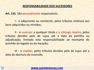 RESPONSABILIDADE DOS SUCESSORES

Art. 131. São pessoalmente responsáveis:

       I - o adquirente ou remitente, pelos tributos relativos aos
bens adquiridos ou remidos;

       II - o sucessor a qualquer título e o cônjuge meeiro, pelos
tributos devidos pelo de cujus até a data da partilha ou
adjudicação, limitada esta responsabilidade ao montante do
quinhão do legado ou da meação;

       III - o espólio, pelos tributos devidos pelo de cujus até a
data da abertura da sucessão.



                    WWW.SUPERPROVAS.COM
 