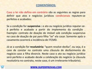 COMENTÁRIOS:

Caso a lei não defina em contrário são as seguintes as regras para
definir que atos e negócios jurídicos condicionais reputem-se
perfeitos e acabados:

Se a condição for suspensiva : o ato ou negócio jurídico reputar-se-
á perfeito e acabado a partir do implemento da condição .
Exemplo: contrato de doação de imóvel sob condição suspensiva
no caso de doação de pai para filha “se” ela casar. Somente após o
casamento ocorrerá a incidência de ITCMD.

Já se a condição for resolutória: “quem resolve desfaz”, ou seja, é o
caso de constar no contrato uma cláusula de desfazimento do
negócio caso a filha divorcie. Neste caso o ato ou negócio jurídico
será perfeito e acabado desde a celebração do negócio (a cláusula
resolutória no contrato, neste caso, é um irrelevante tributário).

                    WWW.SUPERPROVAS.COM
 