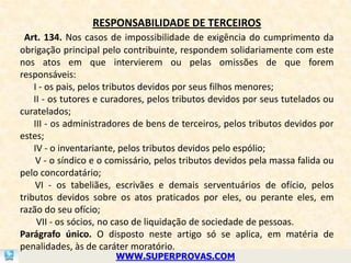 RESPONSABILIDADE DE TERCEIROS
 Art. 134. Nos casos de impossibilidade de exigência do cumprimento da
obrigação principal pelo contribuinte, respondem solidariamente com este
nos atos em que intervierem ou pelas omissões de que forem
responsáveis:
    I - os pais, pelos tributos devidos por seus filhos menores;
    II - os tutores e curadores, pelos tributos devidos por seus tutelados ou
curatelados;
    III - os administradores de bens de terceiros, pelos tributos devidos por
estes;
    IV - o inventariante, pelos tributos devidos pelo espólio;
     V - o síndico e o comissário, pelos tributos devidos pela massa falida ou
pelo concordatário;
    VI - os tabeliães, escrivães e demais serventuários de ofício, pelos
tributos devidos sobre os atos praticados por eles, ou perante eles, em
razão do seu ofício;
     VII - os sócios, no caso de liquidação de sociedade de pessoas.
Parágrafo único. O disposto neste artigo só se aplica, em matéria de
penalidades, às de caráter moratório.
                       WWW.SUPERPROVAS.COM
 