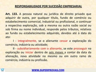 RESPONSABILIDADE POR SUCESSÃO EMPRESARIAL

Art. 133. A pessoa natural ou jurídica de direito privado que
adquirir de outra, por qualquer título, fundo de comércio ou
estabelecimento comercial, industrial ou profissional, e continuar
a respectiva exploração, sob a mesma ou outra razão social ou
sob firma ou nome individual, responde pelos tributos, relativos
ao fundo ou estabelecimento adquirido, devidos até à data do
ato:
      I - integralmente, se o alienante cessar a exploração do
comércio, indústria ou atividade;
      II - subsidiariamente com o alienante, se este prosseguir na
exploração ou iniciar dentro de seis meses a contar da data da
alienação, nova atividade no mesmo ou em outro ramo de
comércio, indústria ou profissão.


                    WWW.SUPERPROVAS.COM
 