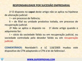 RESPONSABILIDADE POR SUCESSÃO EMPRESARIAL

    1o O disposto no caput deste artigo não se aplica na hipótese
de alienação judicial:
     I – em processo de falência;
    II – de filial ou unidade produtiva isolada, em processo de
recuperação judicial.
    2o Não se aplica o disposto no 1o deste artigo quando o
adquirente for:
    I – sócio da sociedade falida ou em recuperação judicial, ou
sociedade controlada pelo devedor falido ou em recuperação
judicial;

COMENTÁRIOS: Novidade!!: a LC 118/2005 mudou este
dispositivo do CTN adaptando o CTN à lei de falências!.


                   WWW.SUPERPROVAS.COM
 