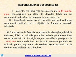 RESPONSABILIDADE DOS SUCESSORES

         II – parente, em linha reta ou colateral até o 4o (quarto)
grau, consangüíneo ou afim, do devedor falido ou em
recuperação judicial ou de qualquer de seus sócios; ou
     III – identificado como agente do falido ou do devedor em
recuperação judicial com o objetivo de fraudar a sucessão
tributária.

  3o Em processo da falência, o produto da alienação judicial de
empresa, filial ou unidade produtiva isolada permanecerá em
conta de depósito à disposição do juízo de falência pelo prazo de
1 (um) ano, contado da data de alienação, somente podendo ser
utilizado para o pagamento de créditos extraconcursais ou de
créditos que preferem ao tributário.


                    WWW.SUPERPROVAS.COM
 