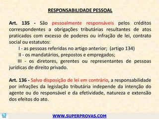 RESPONSABILIDADE PESSOAL

Art. 135 - São pessoalmente responsáveis pelos créditos
correspondentes a obrigações tributárias resultantes de atos
praticados com excesso de poderes ou infração de lei, contrato
social ou estatutos:
      I - as pessoas referidas no artigo anterior; (artigo 134)
      II - os mandatários, prepostos e empregados;
     III - os diretores, gerentes ou representantes de pessoas
jurídicas de direito privado.

Art. 136 - Salvo disposição de lei em contrário, a responsabilidade
por infrações da legislação tributária independe da intenção do
agente ou do responsável e da efetividade, natureza e extensão
dos efeitos do ato.


                    WWW.SUPERPROVAS.COM
 