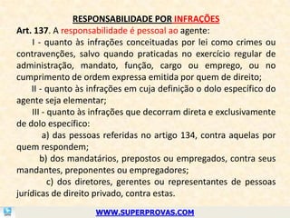 RESPONSABILIDADE POR INFRAÇÕES
Art. 137. A responsabilidade é pessoal ao agente:
     I - quanto às infrações conceituadas por lei como crimes ou
contravenções, salvo quando praticadas no exercício regular de
administração, mandato, função, cargo ou emprego, ou no
cumprimento de ordem expressa emitida por quem de direito;
    II - quanto às infrações em cuja definição o dolo específico do
agente seja elementar;
     III - quanto às infrações que decorram direta e exclusivamente
de dolo específico:
         a) das pessoas referidas no artigo 134, contra aquelas por
quem respondem;
        b) dos mandatários, prepostos ou empregados, contra seus
mandantes, preponentes ou empregadores;
           c) dos diretores, gerentes ou representantes de pessoas
jurídicas de direito privado, contra estas.
                    WWW.SUPERPROVAS.COM
 