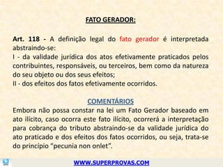 FATO GERADOR:

Art. 118 - A definição legal do fato gerador é interpretada
abstraindo-se:
I - da validade jurídica dos atos efetivamente praticados pelos
contribuintes, responsáveis, ou terceiros, bem como da natureza
do seu objeto ou dos seus efeitos;
II - dos efeitos dos fatos efetivamente ocorridos.

                          COMENTÁRIOS
Embora não possa constar na lei um Fato Gerador baseado em
ato ilícito, caso ocorra este fato ilícito, ocorrerá a interpretação
para cobrança do tributo abstraindo-se da validade jurídica do
ato praticado e dos efeitos dos fatos ocorridos, ou seja, trata-se
do princípio “pecunia non onlet”.

                     WWW.SUPERPROVAS.COM
 