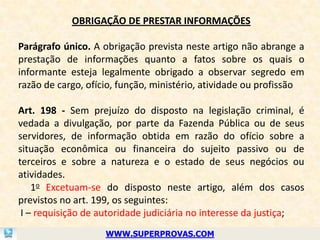 OBRIGAÇÃO DE PRESTAR INFORMAÇÕES

Parágrafo único. A obrigação prevista neste artigo não abrange a
prestação de informações quanto a fatos sobre os quais o
informante esteja legalmente obrigado a observar segredo em
razão de cargo, ofício, função, ministério, atividade ou profissão

Art. 198 - Sem prejuízo do disposto na legislação criminal, é
vedada a divulgação, por parte da Fazenda Pública ou de seus
servidores, de informação obtida em razão do ofício sobre a
situação econômica ou financeira do sujeito passivo ou de
terceiros e sobre a natureza e o estado de seus negócios ou
atividades.
    1o Excetuam-se do disposto neste artigo, além dos casos
previstos no art. 199, os seguintes:
 I – requisição de autoridade judiciária no interesse da justiça;
                    WWW.SUPERPROVAS.COM
 