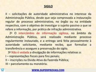 SIGILO

II – solicitações de autoridade administrativa no interesse da
Administração Pública, desde que seja comprovada a instauração
regular de processo administrativo, no órgão ou na entidade
respectiva, com o objetivo de investigar o sujeito passivo a que se
refere a informação, por prática de infração administrativa.
     2o O intercâmbio de informação sigilosa, no âmbito da
Administração Pública, será realizado mediante processo
regularmente instaurado, e a entrega será feita pessoalmente à
autoridade solicitante, mediante recibo, que formalize a
transferência e assegure a preservação do sigilo.
   3o Não é vedada a divulgação de informações relativas a:
I – representações fiscais para fins penais;
II – inscrições na Dívida Ativa da Fazenda Pública;
III – parcelamento ou moratória.
                    WWW.SUPERPROVAS.COM
 
