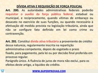 DÍVIDA ATIVA E REQUISIÇÃO DE FORÇA POLICIAL
Art. 200. As autoridades administrativas federais poderão
requisitar o auxílio da força pública federal, estadual ou
municipal, e reciprocamente, quando vítimas de embaraço ou
desacato no exercício de suas funções, ou quando necessário à
efetivação dê medida prevista na legislação tributária, ainda que
não se configure fato definido em lei como crime ou
contravenção.

Art. 201. Constitui dívida ativa tributária a proveniente de crédito
dessa natureza, regularmente inscrita na repartição
administrativa competente, depois de esgotado o prazo
fixado, para pagamento, pela lei ou por decisão final proferida em
processo regular.
Parágrafo único. A fluência de juros de mora não exclui, para os
efeitos deste artigo, a liquidez do crédito.
                    WWW.SUPERPROVAS.COM
 