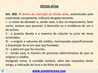 DÍVIDA ATIVA

Art. 202. O termo de inscrição da dívida ativa, autenticado pela
autoridade competente, indicará obrigatoriamente:
I - o nome do devedor e, sendo caso, o dos co-responsáveis, bem
como, sempre que possível, o domicílio ou a residência de um e
de outros;
II - a quantia devida e a maneira de calcular os juros de mora
acrescidos;
III - a origem e natureza do crédito, mencionada especificamente
a disposição da lei em que seja fundado;
IV - a data em que foi inscrita;
V - sendo caso, o número do processo administrativo de que se
originar o crédito.
Parágrafo único. A certidão conterá, além dos requisitos deste
artigo, a indicação do livro e da folha da inscrição.
                   WWW.SUPERPROVAS.COM
 