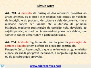 DÍVIDA ATIVA

Art. 203. A omissão de quaisquer dos requisitos previstos no
artigo anterior, ou o erro a eles relativo, são causas de nulidade
da inscrição e do processo de cobrança dela decorrente, mas a
nulidade poderá ser sanada até a decisão de primeira
instância, mediante substituição da certidão nula, devolvido ao
sujeito passivo, acusado ou interessado o prazo para defesa, que
somente poderá versar sobre a parte modificada.

Art. 204. A dívida regularmente inscrita goza da presunção de
certeza e liquidez e tem o efeito de prova pré-constituída.
Parágrafo único. A presunção a que se refere este artigo é relativa
e pode ser ilidida por prova inequívoca, a cargo do sujeito passivo
ou do terceiro a que aproveite.


                    WWW.SUPERPROVAS.COM
 