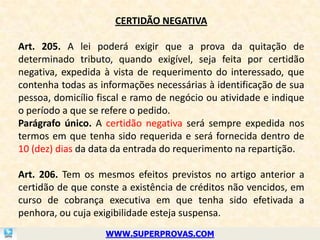 CERTIDÃO NEGATIVA

Art. 205. A lei poderá exigir que a prova da quitação de
determinado tributo, quando exigível, seja feita por certidão
negativa, expedida à vista de requerimento do interessado, que
contenha todas as informações necessárias à identificação de sua
pessoa, domicílio fiscal e ramo de negócio ou atividade e indique
o período a que se refere o pedido.
Parágrafo único. A certidão negativa será sempre expedida nos
termos em que tenha sido requerida e será fornecida dentro de
10 (dez) dias da data da entrada do requerimento na repartição.

Art. 206. Tem os mesmos efeitos previstos no artigo anterior a
certidão de que conste a existência de créditos não vencidos, em
curso de cobrança executiva em que tenha sido efetivada a
penhora, ou cuja exigibilidade esteja suspensa.
                   WWW.SUPERPROVAS.COM
 