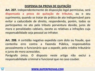 DISPENSA DA PROVA DE QUITAÇÃO
Art. 207. Independentemente de disposição legal permissiva, será
dispensada a prova de quitação de tributos, ou o seu
suprimento, quando se tratar de prática de ato indispensável para
evitar a caducidade de direito, respondendo, porém, todos os
participantes no ato pelo tributo porventura devido, juros de
mora e penalidades cabíveis, exceto as relativas a infrações cuja
responsabilidade seja pessoal ao infrator.

Art. 208. A certidão negativa expedida com dolo ou fraude, que
contenha erro contra a Fazenda Pública, responsabiliza
pessoalmente o funcionário que a expedir, pelo crédito tributário
e juros de mora acrescidos.
Parágrafo único. O disposto neste artigo não exclui a
responsabilidade criminal e funcional que no caso couber.


                   WWW.SUPERPROVAS.COM
 