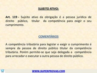 SUJEITO ATIVO:

Art. 119 - Sujeito ativo da obrigação é a pessoa jurídica de
direito público, titular da competência para exigir o seu
cumprimento.


                        COMENTÁRIOS

A competência tributária para legislar e exigir o cumprimento é
sempre da pessoa de direito público titular da competência
tributária. Porém permite-se que seja delegada a competência
para arrecadar e executar a outra pessoa de direito público.



                   WWW.SUPERPROVAS.COM
 