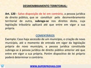 DESMEMBRAMENTO TERRITORIAL:

Art. 120 - Salvo disposição de lei em contrário, a pessoa jurídica
de direito público, que se constituir pelo desmembramento
territorial de outra, subroga-se nos direitos desta, cuja
legislação tributária aplicará até que entre em vigor a sua
própria.

                        COMENTÁRIOS
Exemplo: Caso haja secessão de um município, e criação de novo
município, até o momento de entrada em vigor da legislação
própria do novo município, a pessoa jurídica constituída
subroga-se à pessoa jurídica de direito público anterior até que
entre em vigor a sua própria. Porém dispositivo de lei próprio
poderá determinar o contrário.

                    WWW.SUPERPROVAS.COM
 