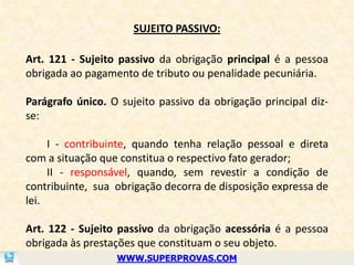 SUJEITO PASSIVO:

Art. 121 - Sujeito passivo da obrigação principal é a pessoa
obrigada ao pagamento de tributo ou penalidade pecuniária.

Parágrafo único. O sujeito passivo da obrigação principal diz-
se:

     I - contribuinte, quando tenha relação pessoal e direta
com a situação que constitua o respectivo fato gerador;
     II - responsável, quando, sem revestir a condição de
contribuinte, sua obrigação decorra de disposição expressa de
lei.

Art. 122 - Sujeito passivo da obrigação acessória é a pessoa
obrigada às prestações que constituam o seu objeto.
                  WWW.SUPERPROVAS.COM
 