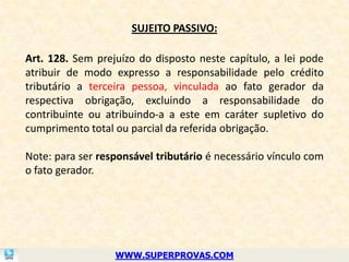 SUJEITO PASSIVO:

Art. 128. Sem prejuízo do disposto neste capítulo, a lei pode
atribuir de modo expresso a responsabilidade pelo crédito
tributário a terceira pessoa, vinculada ao fato gerador da
respectiva obrigação, excluindo a responsabilidade do
contribuinte ou atribuindo-a a este em caráter supletivo do
cumprimento total ou parcial da referida obrigação.

Note: para ser responsável tributário é necessário vínculo com
o fato gerador.




                  WWW.SUPERPROVAS.COM
 
