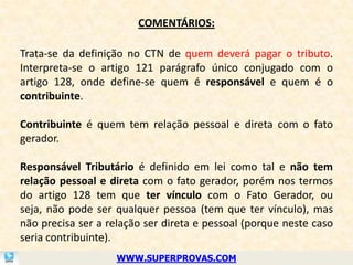 COMENTÁRIOS:

Trata-se da definição no CTN de quem deverá pagar o tributo.
Interpreta-se o artigo 121 parágrafo único conjugado com o
artigo 128, onde define-se quem é responsável e quem é o
contribuinte.

Contribuinte é quem tem relação pessoal e direta com o fato
gerador.

Responsável Tributário é definido em lei como tal e não tem
relação pessoal e direta com o fato gerador, porém nos termos
do artigo 128 tem que ter vínculo com o Fato Gerador, ou
seja, não pode ser qualquer pessoa (tem que ter vínculo), mas
não precisa ser a relação ser direta e pessoal (porque neste caso
seria contribuinte).
                    WWW.SUPERPROVAS.COM
 