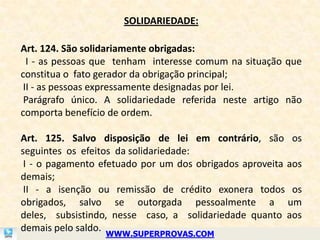 SOLIDARIEDADE:

Art. 124. São solidariamente obrigadas:
  I - as pessoas que tenham interesse comum na situação que
constitua o fato gerador da obrigação principal;
 II - as pessoas expressamente designadas por lei.
 Parágrafo único. A solidariedade referida neste artigo não
comporta benefício de ordem.

Art. 125. Salvo disposição de lei em contrário, são os
seguintes os efeitos da solidariedade:
 I - o pagamento efetuado por um dos obrigados aproveita aos
demais;
 II - a isenção ou remissão de crédito exonera todos os
obrigados, salvo se outorgada pessoalmente a um
deles, subsistindo, nesse caso, a solidariedade quanto aos
demais pelo saldo.
                  WWW.SUPERPROVAS.COM
 