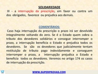 SOLIDARIEDADE
III - a interrupção da prescrição, em favor ou contra um
dos obrigados, favorece ou prejudica aos demais.


                        COMENTÁRIOS:
 Caso haja interrupção da prescrição o prazo irá ser devolvido
integralmente voltando do zero. Se é o Estado quem cobra o
tributo dos devedores solidários e consegue interromper o
prazo, a interrupção beneficia o Estado e prejudica todos os
devedores. Se são os devedores que judicialmente tentam
restituição de tributo pago indevidamente e conseguem
interromper o prazo, a interrupção prejudica o Estado e
beneficia todos os devedores. Veremos no artigo 174 os casos
de interrupção da prescrição.

                  WWW.SUPERPROVAS.COM
 