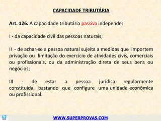 CAPACIDADE TRIBUTÁRIA

Art. 126. A capacidade tributária passiva independe:

I - da capacidade civil das pessoas naturais;

II - de achar-se a pessoa natural sujeita a medidas que importem
privação ou limitação do exercício de atividades civis, comerciais
ou profissionais, ou da administração direta de seus bens ou
negócios;

III   -    de    estar a   pessoa   jurídica regularmente
constituída, bastando que configure uma unidade econômica
ou profissional.



                     WWW.SUPERPROVAS.COM
 
