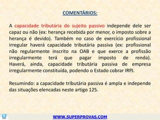 COMENTÁRIOS:

A capacidade tributária do sujeito passivo independe dele ser
capaz ou não (ex: herança recebida por menor, o imposto sobre a
herança é devido). Também no caso de exercício profissional
irregular haverá capacidade tributária passiva (ex: profissional
não regularmente inscrito na OAB e que exerce a profissão
irregularmente terá que pagar imposto de renda).
Haverá, ainda, capacidade tributária passiva de empresa
irregularmente constituída, podendo o Estado cobrar IRPJ.

Resumindo: a capacidade tributária passiva é ampla e independe
das situações elencadas neste artigo 125.




                   WWW.SUPERPROVAS.COM
 