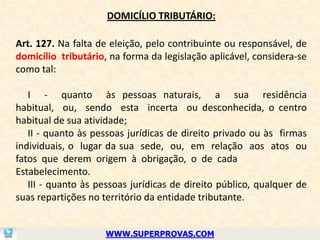 DOMICÍLIO TRIBUTÁRIO:

Art. 127. Na falta de eleição, pelo contribuinte ou responsável, de
domicílio tributário, na forma da legislação aplicável, considera-se
como tal:

   I - quanto às pessoas naturais, a sua residência
habitual, ou, sendo esta incerta ou desconhecida, o centro
habitual de sua atividade;
   II - quanto às pessoas jurídicas de direito privado ou às firmas
individuais, o lugar da sua sede, ou, em relação aos atos ou
fatos que derem origem à obrigação, o de cada
Estabelecimento.
   III - quanto às pessoas jurídicas de direito público, qualquer de
suas repartições no território da entidade tributante.


                     WWW.SUPERPROVAS.COM
 