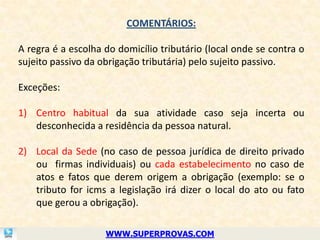 COMENTÁRIOS:

A regra é a escolha do domicílio tributário (local onde se contra o
sujeito passivo da obrigação tributária) pelo sujeito passivo.

Exceções:

1) Centro habitual da sua atividade caso seja incerta ou
   desconhecida a residência da pessoa natural.

2) Local da Sede (no caso de pessoa jurídica de direito privado
   ou firmas individuais) ou cada estabelecimento no caso de
   atos e fatos que derem origem a obrigação (exemplo: se o
   tributo for icms a legislação irá dizer o local do ato ou fato
   que gerou a obrigação).

                    WWW.SUPERPROVAS.COM
 